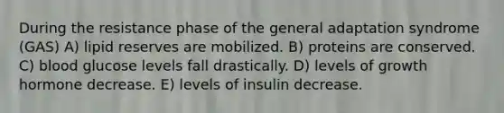 During the resistance phase of the general adaptation syndrome (GAS) A) lipid reserves are mobilized. B) proteins are conserved. C) blood glucose levels fall drastically. D) levels of growth hormone decrease. E) levels of insulin decrease.