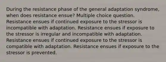 During the resistance phase of the general adaptation syndrome, when does resistance ensue? Multiple choice question. Resistance ensues if continued exposure to the stressor is incompatible with adaptation. Resistance ensues if exposure to the stressor is irregular and incompatible with adaptation. Resistance ensues if continued exposure to the stressor is compatible with adaptation. Resistance ensues if exposure to the stressor is prevented.