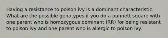 Having a resistance to poison ivy is a dominant characteristic. What are the possible genotypes if you do a punnett square with one parent who is homozygous dominant (RR) for being resistant to poison ivy and one parent who is allergic to poison ivy.