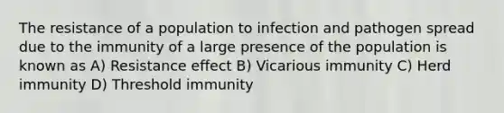 The resistance of a population to infection and pathogen spread due to the immunity of a large presence of the population is known as A) Resistance effect B) Vicarious immunity C) Herd immunity D) Threshold immunity