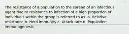 The resistance of a population to the spread of an infectious agent due to resistance to infection of a high proportion of individuals within the group is referred to as: a. Relative resistance b. Herd immunity c. Attack rate d. Population immunogenesis