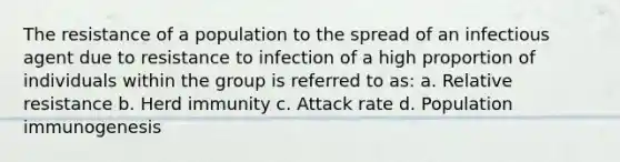 The resistance of a population to the spread of an infectious agent due to resistance to infection of a high proportion of individuals within the group is referred to as: a. Relative resistance b. Herd immunity c. Attack rate d. Population immunogenesis