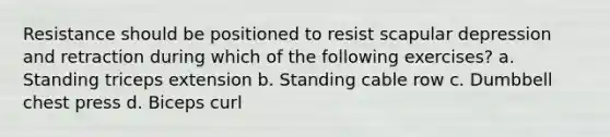 Resistance should be positioned to resist scapular depression and retraction during which of the following exercises? a. Standing triceps extension b. Standing cable row c. Dumbbell chest press d. Biceps curl