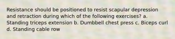 Resistance should be positioned to resist scapular depression and retraction during which of the following exercises? a. Standing triceps extension b. Dumbbell chest press c. Biceps curl d. Standing cable row