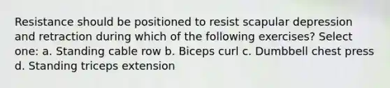 Resistance should be positioned to resist scapular depression and retraction during which of the following exercises? Select one: a. Standing cable row b. Biceps curl c. Dumbbell chest press d. Standing triceps extension