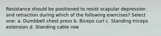 Resistance should be positioned to resist scapular depression and retraction during which of the following exercises? Select one: a. Dumbbell chest press b. Biceps curl c. Standing triceps extension d. Standing cable row