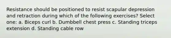 Resistance should be positioned to resist scapular depression and retraction during which of the following exercises? Select one: a. Biceps curl b. Dumbbell chest press c. Standing triceps extension d. Standing cable row