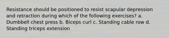 Resistance should be positioned to resist scapular depression and retraction during which of the following exercises? a. Dumbbell chest press b. Biceps curl c. Standing cable row d. Standing triceps extension