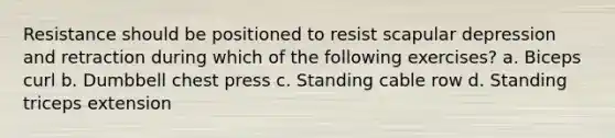 Resistance should be positioned to resist scapular depression and retraction during which of the following exercises? a. Biceps curl b. Dumbbell chest press c. Standing cable row d. Standing triceps extension