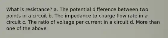 What is resistance? a. The potential difference between two points in a circuit b. The impedance to charge flow rate in a circuit c. The ratio of voltage per current in a circuit d. More than one of the above