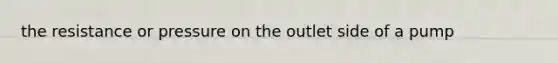 the resistance or pressure on the outlet side of a pump