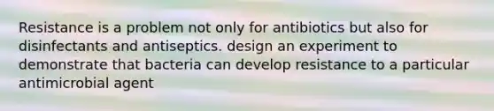 Resistance is a problem not only for antibiotics but also for disinfectants and antiseptics. design an experiment to demonstrate that bacteria can develop resistance to a particular antimicrobial agent