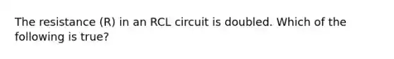 The resistance (R) in an RCL circuit is doubled. Which of the following is true?