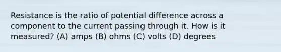 Resistance is the ratio of potential difference across a component to the current passing through it. How is it measured? (A) amps (B) ohms (C) volts (D) degrees