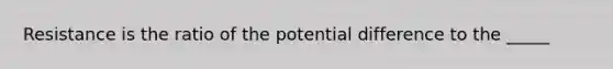 Resistance is the ratio of the potential difference to the _____