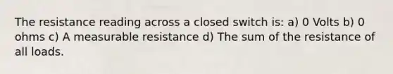 The resistance reading across a closed switch is: a) 0 Volts b) 0 ohms c) A measurable resistance d) The sum of the resistance of all loads.