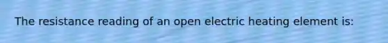 The resistance reading of an open electric heating element is: