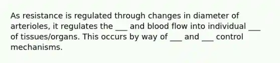 As resistance is regulated through changes in diameter of arterioles, it regulates the ___ and blood flow into individual ___ of tissues/organs. This occurs by way of ___ and ___ control mechanisms.