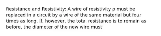 Resistance and Resistivity: A wire of resistivity ρ must be replaced in a circuit by a wire of the same material but four times as long. If, however, the total resistance is to remain as before, the diameter of the new wire must