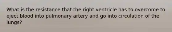 What is the resistance that the right ventricle has to overcome to eject blood into pulmonary artery and go into circulation of the lungs?