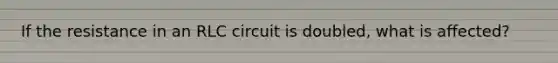 If the resistance in an RLC circuit is doubled, what is affected?