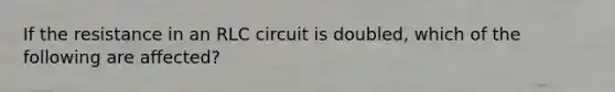 If the resistance in an RLC circuit is doubled, which of the following are affected?