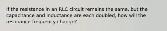 If the resistance in an RLC circuit remains the same, but the capacitance and inductance are each doubled, how will the resonance frequency change?