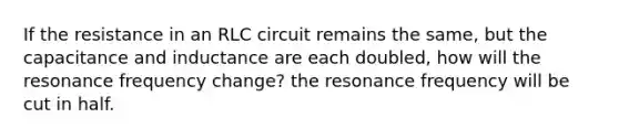 If the resistance in an RLC circuit remains the same, but the capacitance and inductance are each doubled, how will the resonance frequency change? the resonance frequency will be cut in half.