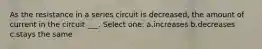 As the resistance in a series circuit is decreased, the amount of current in the circuit ___. Select one: a.increases b.decreases c.stays the same