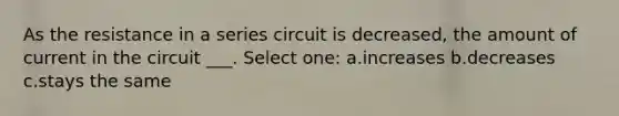 As the resistance in a series circuit is decreased, the amount of current in the circuit ___. Select one: a.increases b.decreases c.stays the same