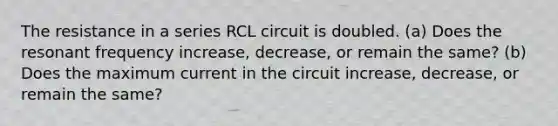 The resistance in a series RCL circuit is doubled. (a) Does the resonant frequency increase, decrease, or remain the same? (b) Does the maximum current in the circuit increase, decrease, or remain the same?