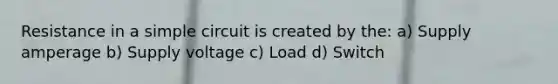 Resistance in a simple circuit is created by the: a) Supply amperage b) Supply voltage c) Load d) Switch