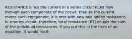 RESISTANCE Since the current in a series circuit must flow through each component of the circuit, then as the current meets each component, it is met with new and added resistance. In a series circuit, therefore, total resistance (RT) equals the sum of the individual resistances. If you put this in the form of an equation, it would read: