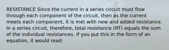 RESISTANCE Since the current in a series circuit must flow through each component of the circuit, then as the current meets each component, it is met with new and added resistance. In a series circuit, therefore, total resistance (RT) equals the sum of the individual resistances. If you put this in the form of an equation, it would read: