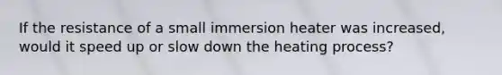 If the resistance of a small immersion heater was increased, would it speed up or slow down the heating process?