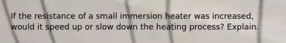 If the resistance of a small immersion heater was increased, would it speed up or slow down the heating process? Explain.