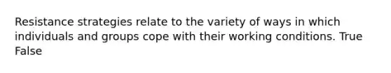 Resistance strategies relate to the variety of ways in which individuals and groups cope with their working conditions. True False