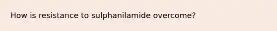 How is resistance to sulphanilamide overcome?