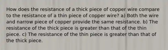 How does the resistance of a thick piece of copper wire compare to the resistance of a thin piece of copper wire? a) Both the wire and narrow piece of copper provide the same resistance. b) The resistance of the thick piece is greater than that of the thin piece. c) The resistance of the thin piece is greater than that of the thick piece.