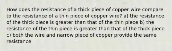 How does the resistance of a thick piece of copper wire compare to the resistance of a thin piece of copper wire? a) the resistance of the thick piece is greater than that of the thin piece b) the resistance of the thin piece is greater than that of the thick piece c) both the wire and narrow piece of copper provide the same resistance