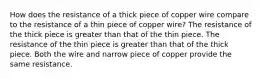 How does the resistance of a thick piece of copper wire compare to the resistance of a thin piece of copper wire? The resistance of the thick piece is greater than that of the thin piece. The resistance of the thin piece is greater than that of the thick piece. Both the wire and narrow piece of copper provide the same resistance.