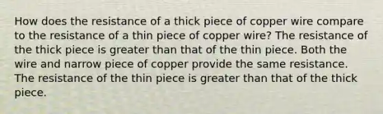 How does the resistance of a thick piece of copper wire compare to the resistance of a thin piece of copper wire? The resistance of the thick piece is greater than that of the thin piece. Both the wire and narrow piece of copper provide the same resistance. The resistance of the thin piece is greater than that of the thick piece.