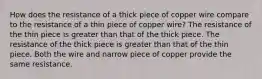 How does the resistance of a thick piece of copper wire compare to the resistance of a thin piece of copper wire? The resistance of the thin piece is greater than that of the thick piece. The resistance of the thick piece is greater than that of the thin piece. Both the wire and narrow piece of copper provide the same resistance.