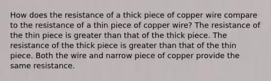 How does the resistance of a thick piece of copper wire compare to the resistance of a thin piece of copper wire? The resistance of the thin piece is <a href='https://www.questionai.com/knowledge/ktgHnBD4o3-greater-than' class='anchor-knowledge'>greater than</a> that of the thick piece. The resistance of the thick piece is greater than that of the thin piece. Both the wire and narrow piece of copper provide the same resistance.