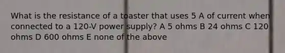 What is the resistance of a toaster that uses 5 A of current when connected to a 120-V power supply? A 5 ohms B 24 ohms C 120 ohms D 600 ohms E none of the above