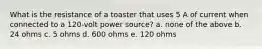 What is the resistance of a toaster that uses 5 A of current when connected to a 120-volt power source? a. none of the above b. 24 ohms c. 5 ohms d. 600 ohms e. 120 ohms