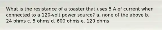 What is the resistance of a toaster that uses 5 A of current when connected to a 120-volt power source? a. none of the above b. 24 ohms c. 5 ohms d. 600 ohms e. 120 ohms