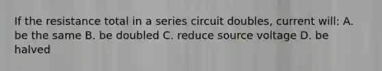 If the resistance total in a series circuit doubles, current will: A. be the same B. be doubled C. reduce source voltage D. be halved