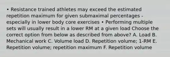 • Resistance trained athletes may exceed the estimated repetition maximum for given submaximal percentages - especially in lower body core exercises • Performing multiple sets will usually result in a lower RM at a given load Choose the correct option from below as described from above? A. Load B. Mechanical work C. Volume load D. Repetition volume; 1-RM E. Repetition volume; repetition maximum F. Repetition volume