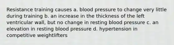 Resistance training causes a. blood pressure to change very little during training b. an increase in the thickness of the left ventricular wall, but no change in resting blood pressure c. an elevation in resting blood pressure d. hypertension in competitive weightlifters